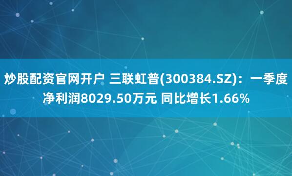 炒股配資官網開戶 三聯虹普(300384.SZ)：一季度凈利潤8029.50萬元 同比增長1.66%
