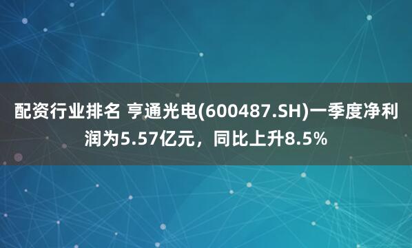 配資行業排名 亨通光電(600487.SH)一季度凈利潤為5.57億元，同比上升8.5%