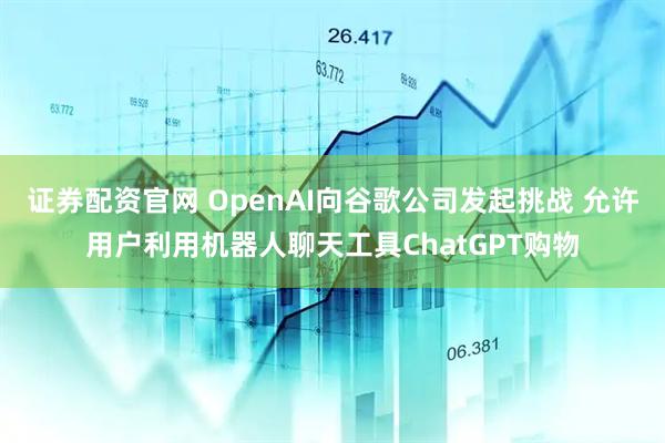 證券配資官網 OpenAI向谷歌公司發起挑戰 允許用戶利用機器人聊天工具ChatGPT購物