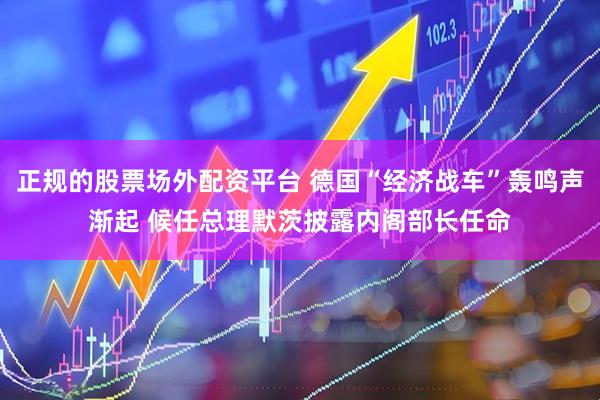 正規的股票場外配資平臺 德國“經濟戰車”轟鳴聲漸起 候任總理默茨披露內閣部長任命
