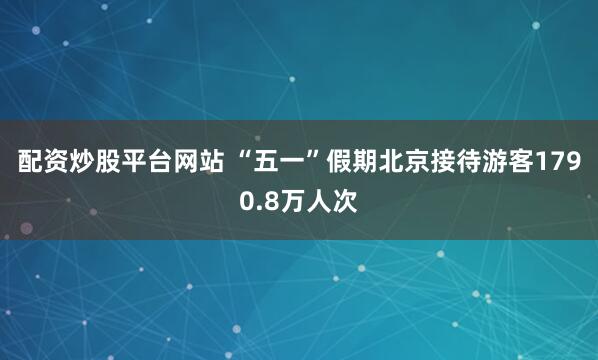 配資炒股平臺網站 “五一”假期北京接待游客1790.8萬人次