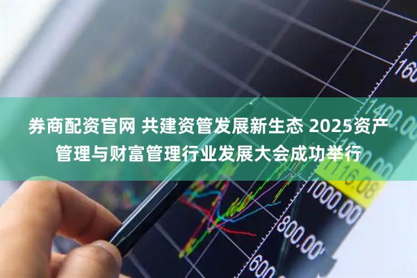 券商配資官網 共建資管發展新生態 2025資產管理與財富管理行業發展大會成功舉行